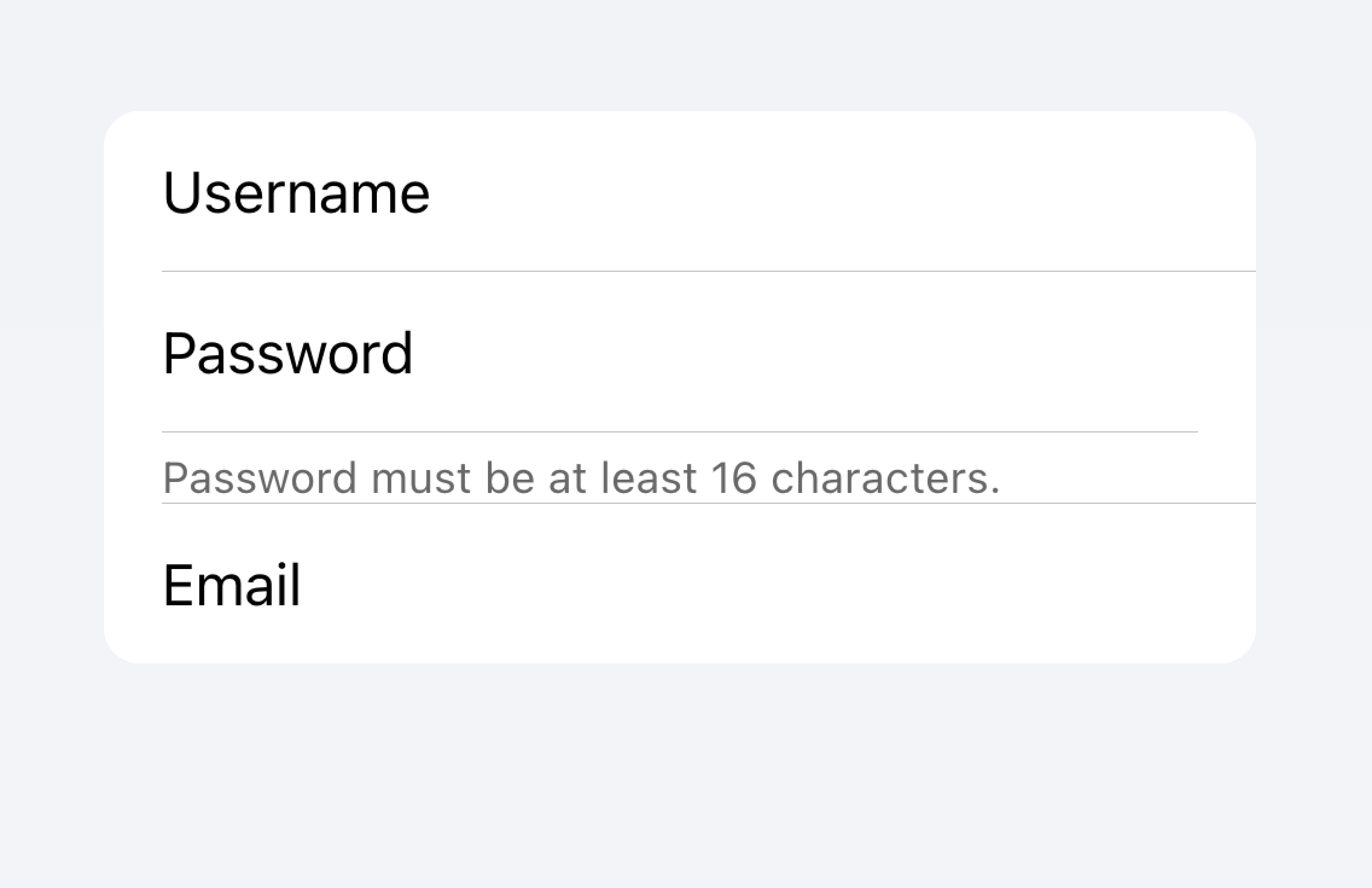 There is one list of inputs. One of the inputs is a password input with text below the input that says 'Password must be at least 16 characters'. However, this text is placed directly above another input, so it's not immediately clear which input the text is associated with.